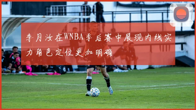 李月汝在WNBA季后赛中展现内线实力角色定位更加明确