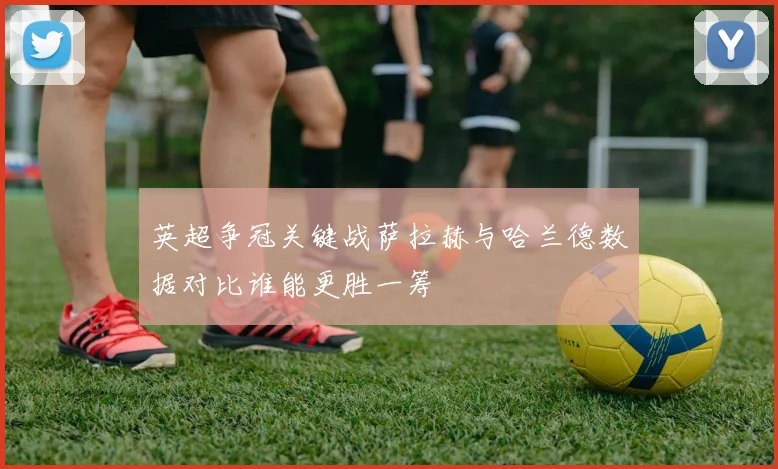英超争冠关键战萨拉赫与哈兰德数据对比谁能更胜一筹