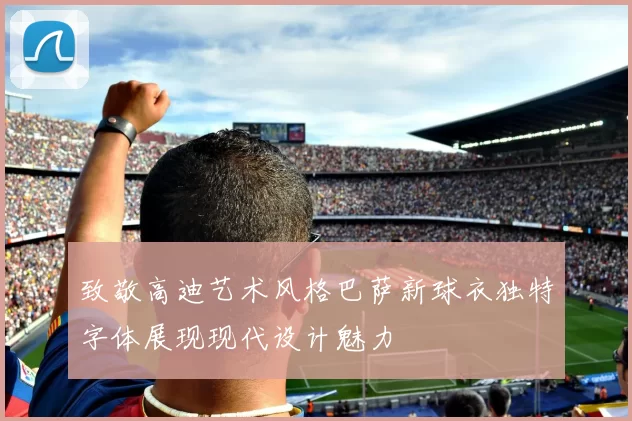 致敬高迪艺术风格巴萨新球衣独特字体展现现代设计魅力