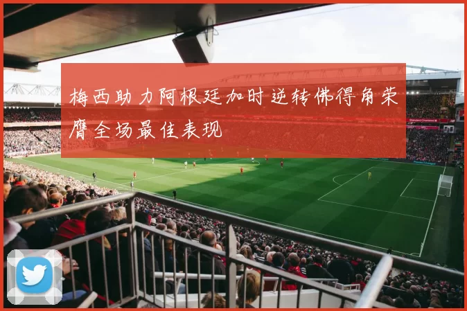 梅西助力阿根廷加时逆转佛得角荣膺全场最佳表现
