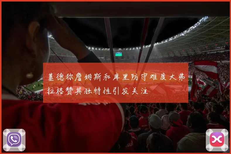 基德称詹姆斯和库里防守难度大弗拉格赞其独特性引发关注