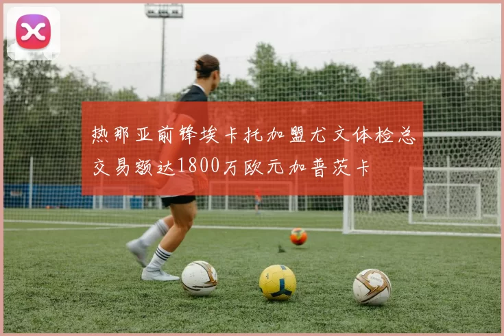热那亚前锋埃卡托加盟尤文体检总交易额达1800万欧元加普茨卡