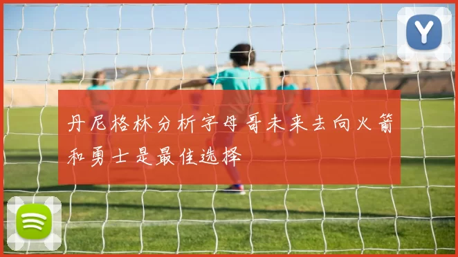 丹尼格林分析字母哥未来去向火箭和勇士是最佳选择