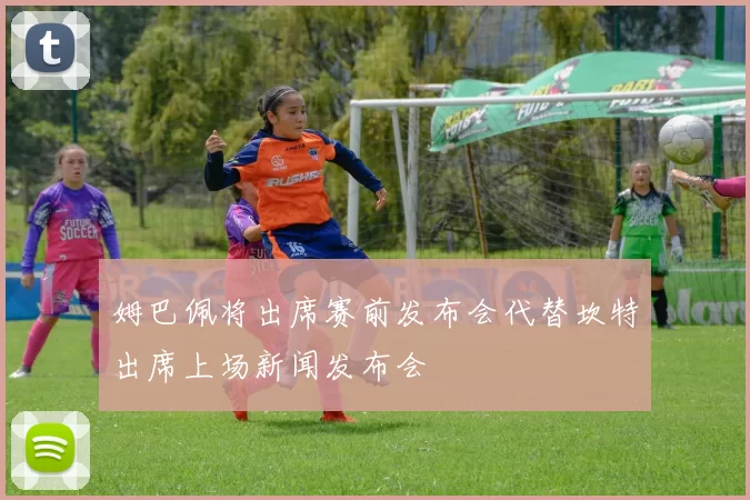 姆巴佩将出席赛前发布会代替坎特出席上场新闻发布会