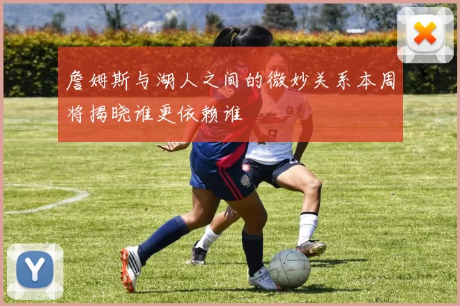 詹姆斯与湖人之间的微妙关系本周将揭晓谁更依赖谁