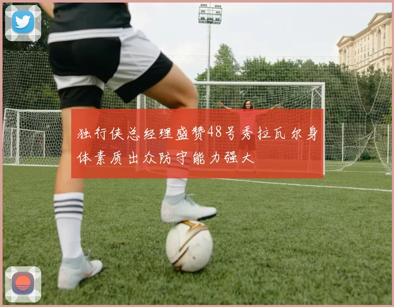 独行侠总经理盛赞48号秀拉瓦尔身体素质出众防守能力强大