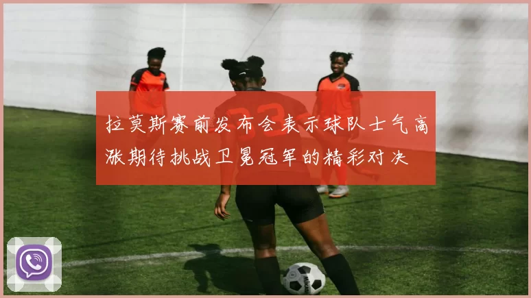 拉莫斯赛前发布会表示球队士气高涨期待挑战卫冕冠军的精彩对决
