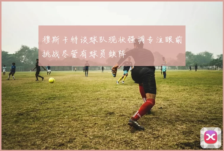 穆斯卡特谈球队现状强调专注眼前挑战尽管有球员缺阵