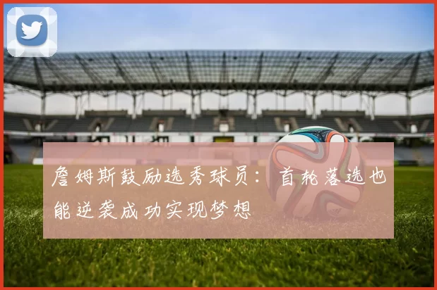 詹姆斯鼓励选秀球员：首轮落选也能逆袭成功实现梦想