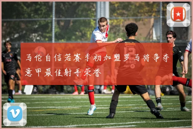 马伦自信若赛季初加盟罗马将争夺意甲最佳射手荣誉