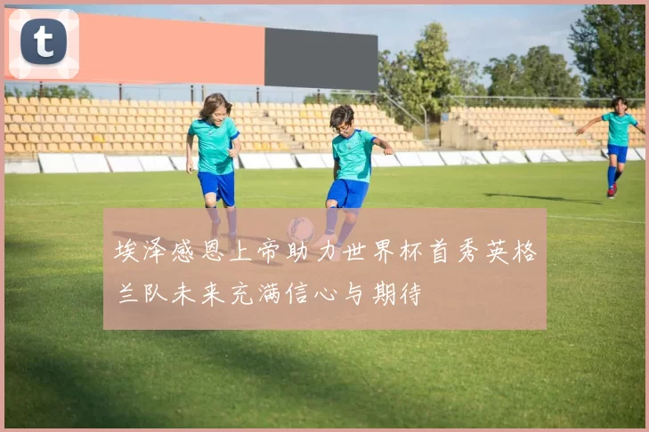 埃泽感恩上帝助力世界杯首秀英格兰队未来充满信心与期待