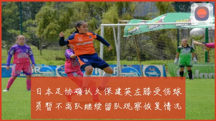 日本足协确认久保建英左膝受伤球员暂不离队继续留队观察恢复情况