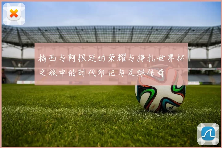 梅西与阿根廷的荣耀与挣扎世界杯之旅中的时代印记与足球传奇