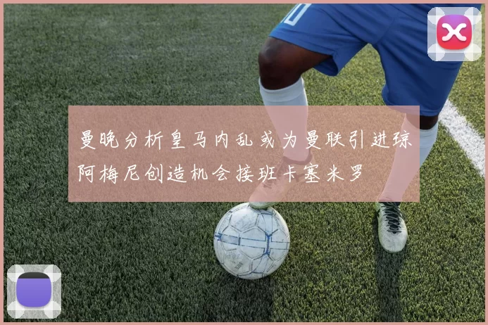 曼晚分析皇马内乱或为曼联引进琼阿梅尼创造机会接班卡塞米罗