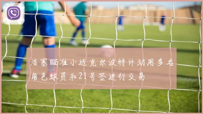 活塞瞄准小迈克尔波特计划用多名角色球员和21号签进行交易