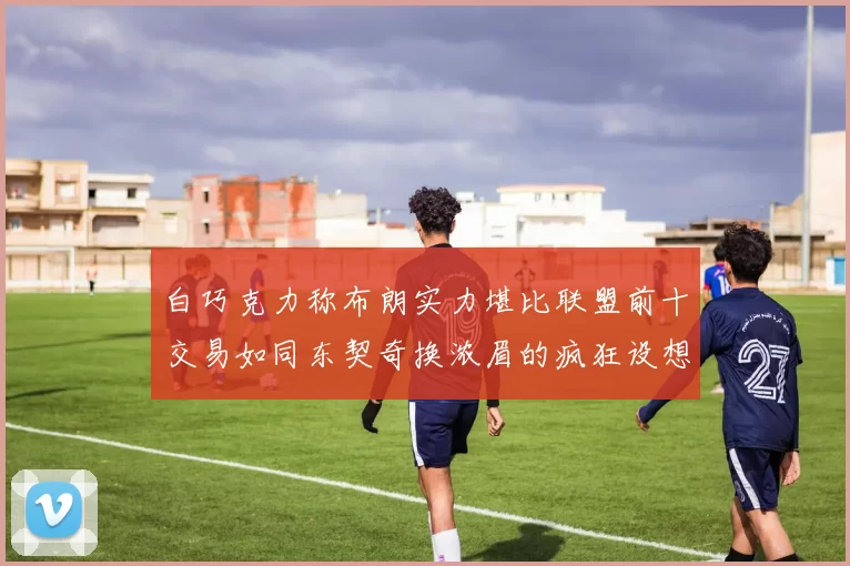 白巧克力称布朗实力堪比联盟前十交易如同东契奇换浓眉的疯狂设想