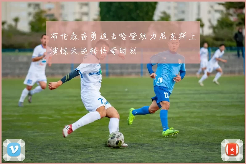布伦森奋勇追击哈登助力尼克斯上演惊天逆转传奇时刻