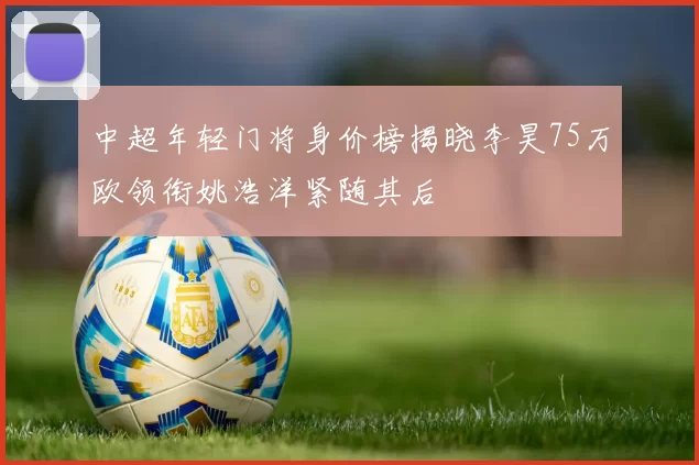 中超年轻门将身价榜揭晓李昊75万欧领衔姚浩洋紧随其后