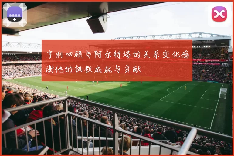 亨利回顾与阿尔特塔的关系变化感谢他的执教成就与贡献