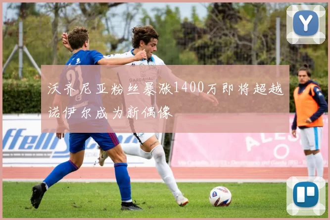 沃齐尼亚粉丝暴涨1400万即将超越诺伊尔成为新偶像